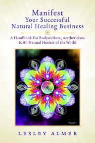 Title: Manifest Your Successful Natural Healing Business: A Handbook For Bodyworkers, Aestheticians & All Natural Healers of the World, Author: Lesley Almer