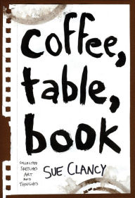 Title: Coffee, Table, Book: Collected Sketches, Art and Thoughts By Sue Clancy, Author: Sue Clancy