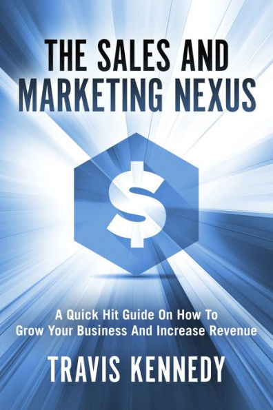 The Sales and Marketing Nexus: A Quick Hit Guide On How to Grow Your Business and Increase Revenue