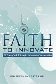 Title: Faith to Innovate: 21st Century Tools & Strategies for Leadership Transformation, Author: Tecoy M. Porter