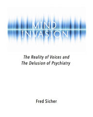 Title: Mind Invasion: The Reality of Voices and the Delusion of Psychiatry, Author: Fred Sicher