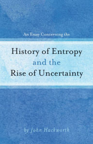 Title: An Essay Concerning the History of Entropy and the Rise of Uncertainty, Author: John Hackworth