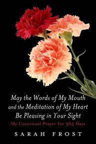 Title: May the Words of My Mouth and the Meditation of My Heart Be Pleasing in Your Sight: My Continual Prayer for 365 Days, Author: Sarah Frost