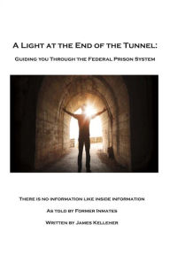 Title: A Light At the End of the Tunnel: Guiding You Through the Federal Prison System, Author: James Kelleher