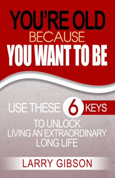 You're Old Because You Want to Be: Use These 6 Keys to Unlock Living an Extraordinary Long Life