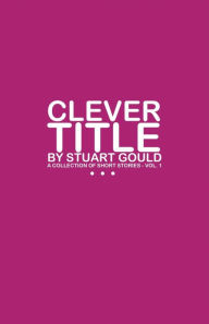 Title: Clever Title: A Collection of Short Stories - Vol.1, Author: Stuart Gould