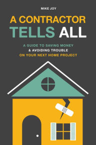 Title: A Contractor Tells All: A Guide to Saving Money & Avoiding Trouble On Your Next Home Project, Author: Mike Joy