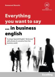 Title: Everything You Want to Say in Business English : Excelling in Spanish: A Unique Dictionary With Phrases & Scenarios from the Business World, Author: Emmanuel Skourtis