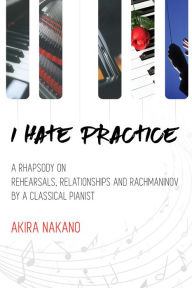 Title: I Hate Practice: A Rhapsody On Rehearsals, Relationships and Rachmaninov, Author: Akira Nakano