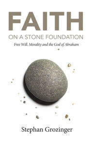 Title: Faith on a Stone Foundation: Free Will, Morality and the God of Abraham, Author: Stephan Grozinger