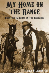 Title: My Home On the Range: Frontier Ranching in the Badlands, Author: Harry V. Johnston