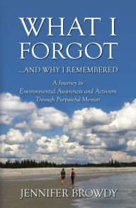 Title: What I Forgot...and Why I Remembered: A Journey to Environmental Awareness and Activism Through Purposeful Memoir, Author: Jennifer Browdy