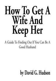 Title: How To Get A Wife And Keep Her: A Guide To Finding Out If You Can Be A Good Husband, Author: David G Hudson