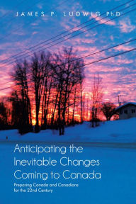 Title: Anticipating the Inevitable Changes Coming to Canada: Preparing Canada and Canadians for the 22nd Century, Author: James P. Ludwig Ph.D