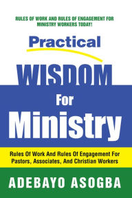 Title: Practical Wisdom For Ministry: Rules Of Work And Rules Of Engagement For Pastors, Associates, And Christian Workers, Author: Adebayo Asogba