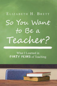 Title: So You Want to Be a Teacher?: What I Learned in Forty Years of Teaching, Author: Elizabeth H. Brett
