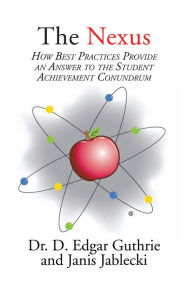 Title: The Nexus: How Best Practices Provide an Answer to the Student Achievement Conundrum, Author: Dr. D. Edgar Guthrie and Janis Jablecki