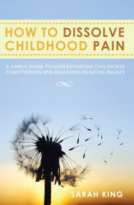 Title: How To Dissolve Childhood Pain: A simple guide to understanding childhood conditioning and releasing negative beliefs, Author: Sarah King