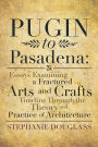 Pugin to Pasadena: Essays Examining a Fractured Arts and Crafts Timeline Through the Theory and Practice of Architecture: Essays Examining a Fractured Arts and Crafts Timeline Through the Theory and Practice of Architecture