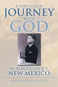 Title: A Forty Year Journey With God In Albuquerque, New Mexico, Author: John Michael Gurule