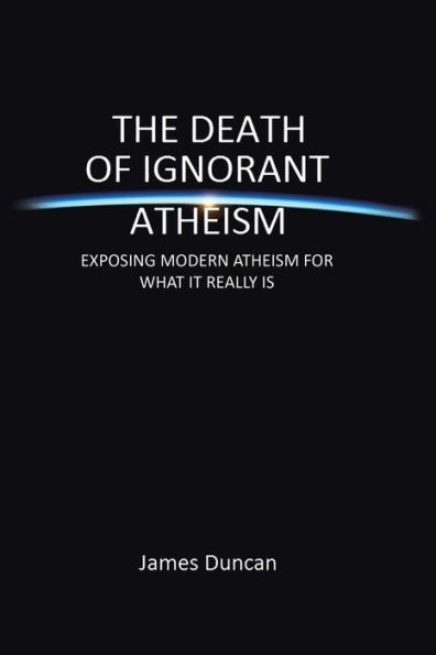 The Death of Ignorant Atheism: Exposing Modern Atheism for What It Really Is