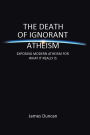 The Death of Ignorant Atheism: Exposing Modern Atheism for What It Really Is