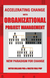 Title: ACCELERATING CHANGE WITH ORGANIZATIONAL PROJECT MANAGEMENT: THE NEW PARADIGM FOR CHANGE, Author: Dutch Holland PhD & Walter Viali PMP