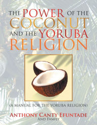 Title: THE POWER OF THE COCONUT AND THE YORUBA RELIGION: (A MANUAL FOR THE YORUBA RELIGION), Author: Anthony Canty Efuntade