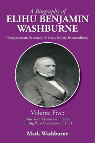 Title: A Biography of Elihu Benjamin Washburne: Volume Five: American Minister to France During Paris Commune of 1871, Author: Mark Washburne