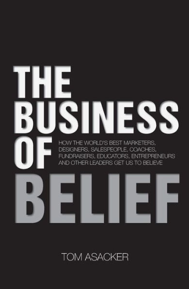 the Business of Belief: How World's Best Marketers, Designers, Salespeople, Coaches, Fundraisers, Educators, Entrepreneurs and Other Leaders Get Us to Believe