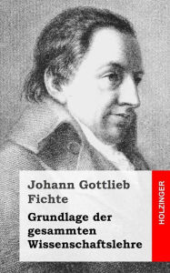 Title: Grundlage der gesamten Wissenschaftslehre, Author: Johann Gottlieb Fichte