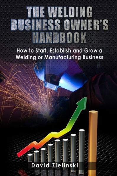 The Welding Business Owner's Hand Book: How to Start, Establish and Grow a Welding or Manufacturing Business