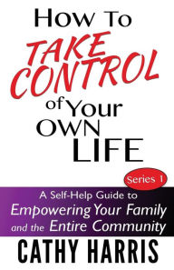 Title: How To Take Control of Your Own Life: A Self-Help Guide to Empowering Your Family and the Entire Community, Author: Cathy Harris