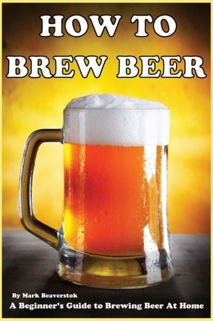 How To Brew Beer: A Beginner's Guide to Brewing Beer At Home by Mark ...