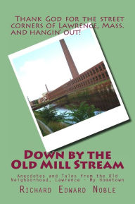 Title: Down by the Old Mill Stream: Anecdotes and Tales from the Old Neighborhood, Lawrence - My Hometown, Author: Richard Edward Noble