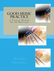 Title: Good Music Practice: A Practice Method for All Musicians, Author: George Urbaszek