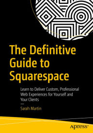 Title: The Definitive Guide to Squarespace: Learn to Deliver Custom, Professional Web Experiences for Yourself and Your Clients, Author: Sarah Martin