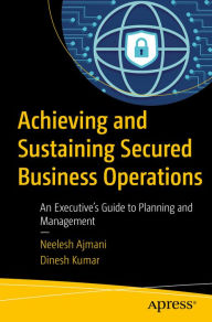 Title: Achieving and Sustaining Secured Business Operations: An Executive's Guide to Planning and Management, Author: Neelesh Ajmani
