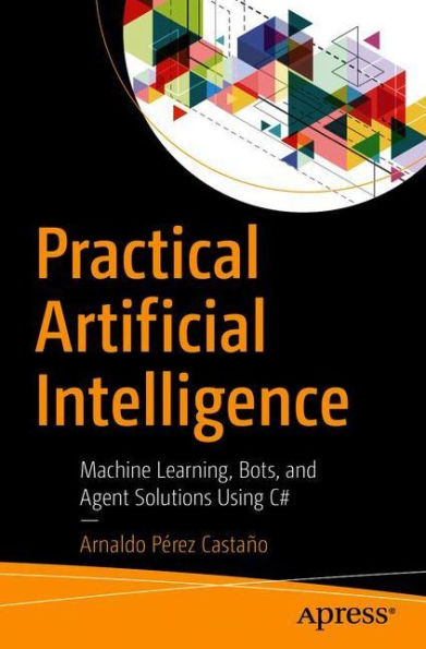 Practical Artificial Intelligence: Machine Learning, Bots, and Agent Solutions Using C#