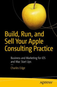 Title: Build, Run, and Sell Your Apple Consulting Practice: Business and Marketing for iOS and Mac Start Ups, Author: Charles Edge