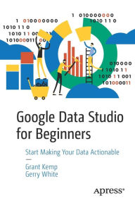 Title: Google Data Studio for Beginners: Start Making Your Data Actionable, Author: Grant Kemp