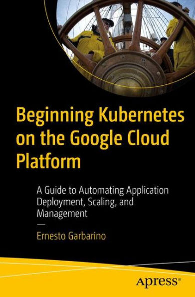 Beginning Kubernetes on the Google Cloud Platform: A Guide to Automating Application Deployment, Scaling, and Management