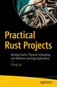 Title: Practical Rust Projects: Building Game, Physical Computing, and Machine Learning Applications, Author: Shing Lyu