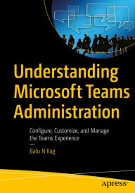 Title: Understanding Microsoft Teams Administration: Configure, Customize, and Manage the Teams Experience, Author: Balu N Ilag