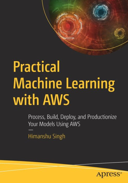 Practical Machine Learning with AWS: Process, Build, Deploy, and Productionize Your Models Using AWS