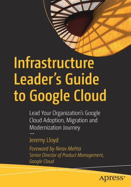 Infrastructure Leader's Guide to Google Cloud: Lead Your Organization's Cloud Adoption, Migration and Modernization Journey