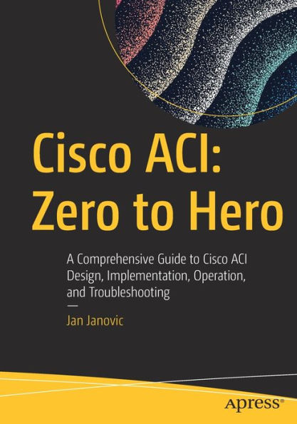 Cisco ACI: Zero to Hero: A Comprehensive Guide ACI Design, Implementation, Operation, and Troubleshooting