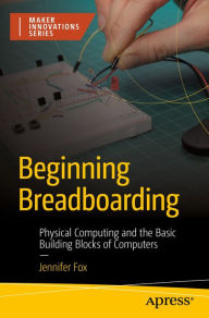 Title: Beginning Breadboarding: Physical Computing and the Basic Building Blocks of Computers, Author: Jennifer Fox