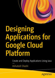 Title: Designing Applications for Google Cloud Platform: Create and Deploy Applications Using Java, Author: Ashutosh Shashi