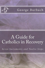 Title: A Guide for Catholics in Recovery: Seven Sacraments and Twelve Steps, Author: George Burbach Dr